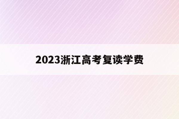 2023浙江高考复读学费(2021年浙江高考复读政策什么时候公布)