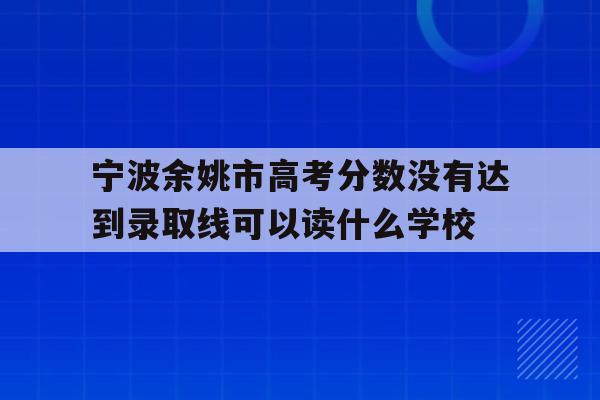 关于宁波余姚市高考分数没有达到录取线可以读什么学校的信息