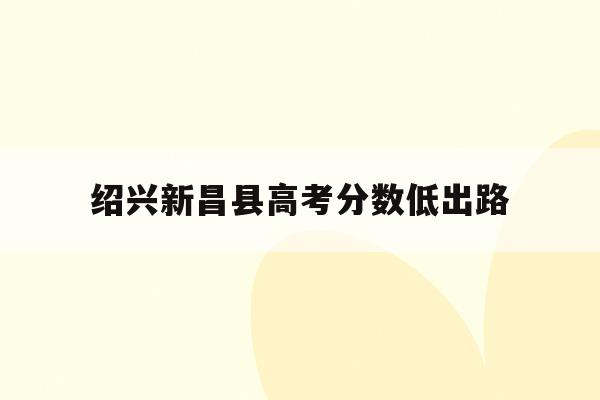 绍兴新昌县高考分数低出路(新昌县2021年普高录取分数线)