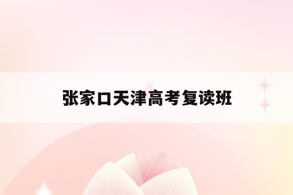 张家口天津高考复读班(2021天津高考复读学校)
