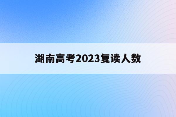 湖南高考2023复读人数(湖南2020年高考复读生有多少人)