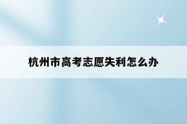 杭州市高考志愿失利怎么办(杭州2021年的高考志愿怎么填)