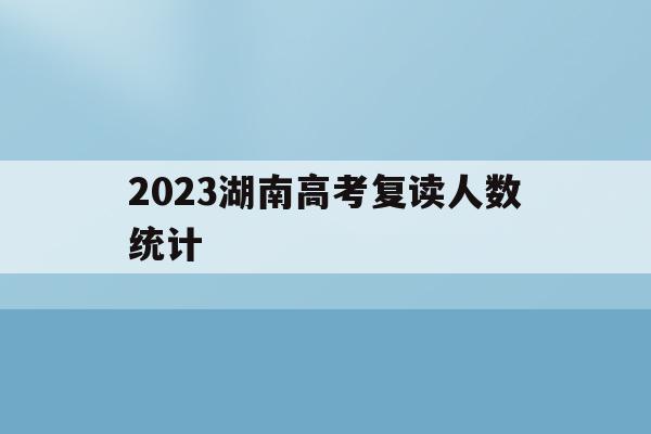 2023湖南高考复读人数统计(2021年湖南高考复读人数暴涨)