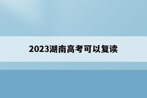 2023湖南高考可以复读(2023湖南高考可以复读吗)