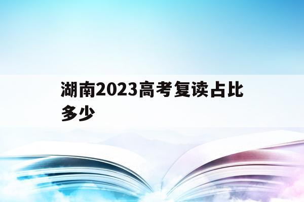 湖南2023高考复读占比多少(2020年湖南高考复读人数大概多少)