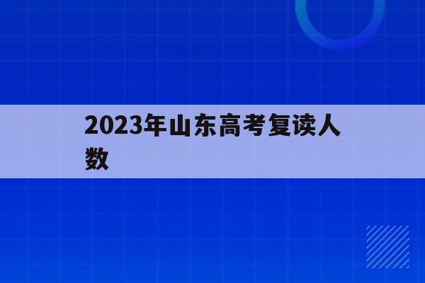 2023年山东高考复读人数(山东2020年高考复读生人数)