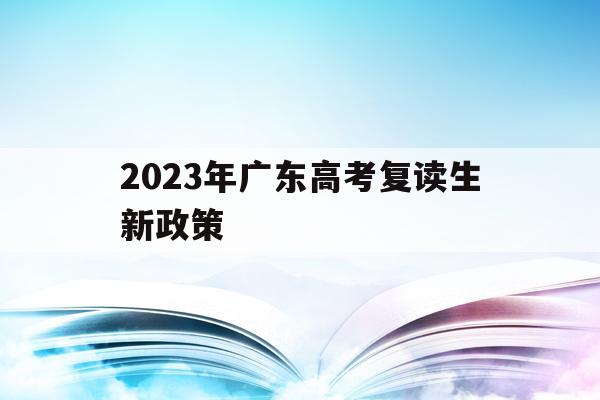 2023年广东高考复读生新政策(2022广东高考复读政策有变化吗)