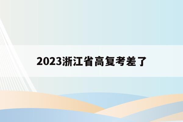2023浙江省高复考差了(浙江高考2023年又回到了采用全国卷好吗)