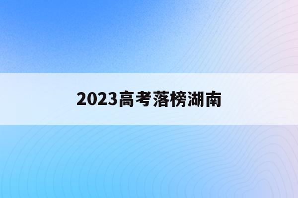 2023高考落榜湖南(2023年湖南高考人数能达到多少人)