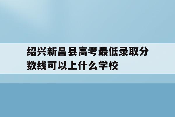 绍兴新昌县高考最低录取分数线可以上什么学校的简单介绍
