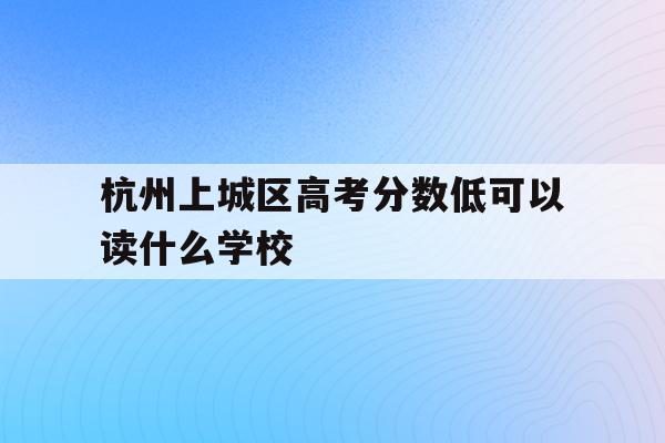 杭州上城区高考分数低可以读什么学校(杭州上城区高考分数低可以读什么学校呢)