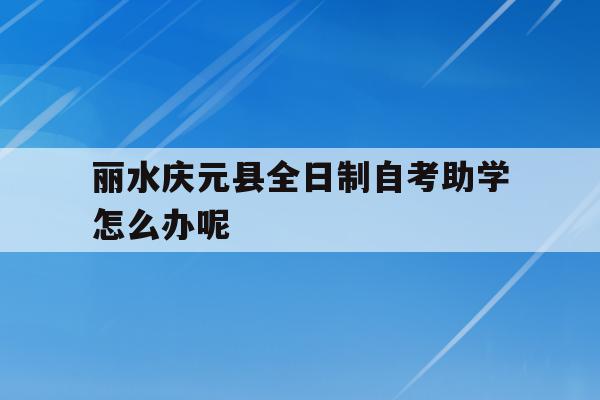 关于丽水庆元县全日制自考助学怎么办呢的信息