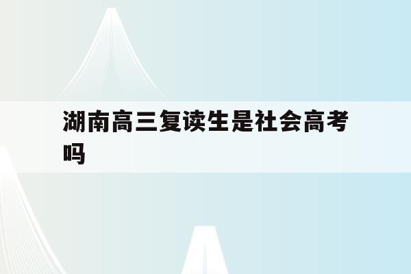 湖南高三复读生是社会高考吗(湖南省2021年高考复读生要重新会考吗?)