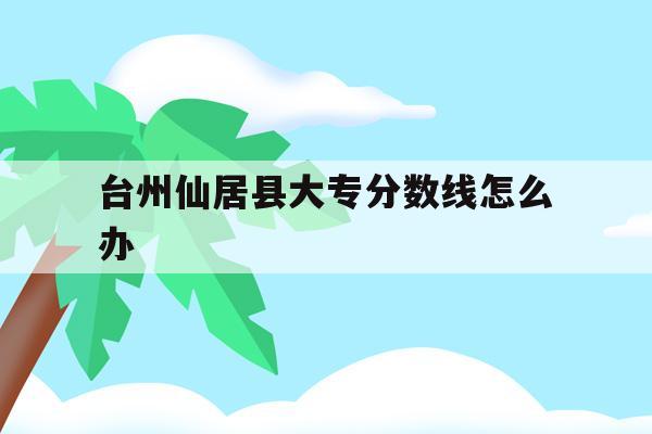 台州仙居县大专分数线怎么办(2021年仙居县普高录取分数线)