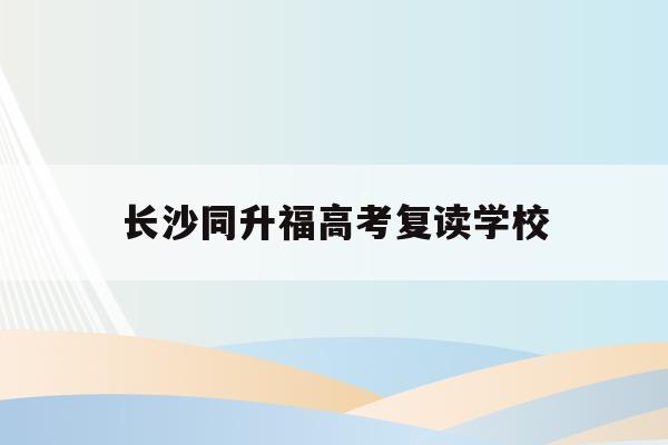 长沙同升福高考复读学校(2021长沙同升湖复读学校官网)