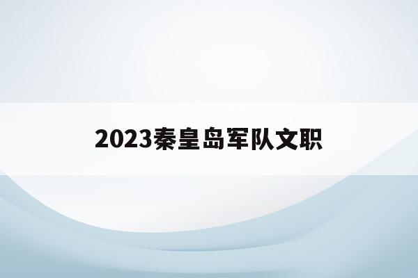 2023秦皇岛军队文职(秦皇岛2021年部队文职招聘)