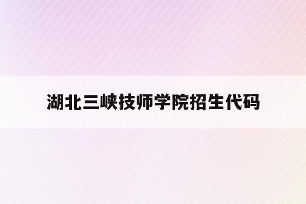 湖北三峡技师学院招生代码(湖北三峡职业技术学院招生章程)