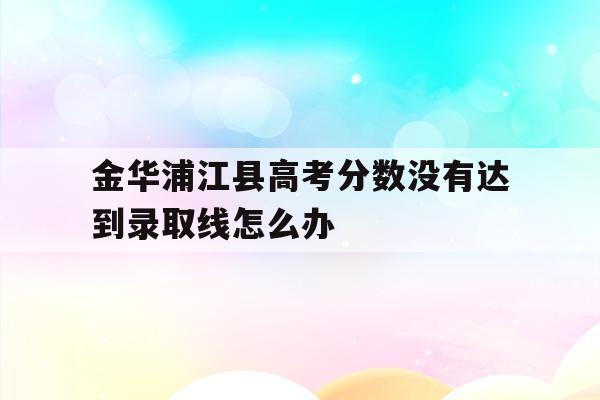 金华浦江县高考分数没有达到录取线怎么办的简单介绍