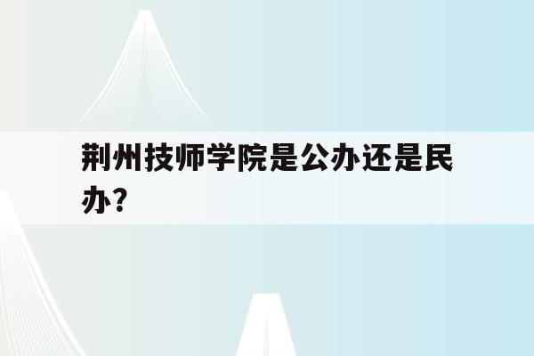 关于荆州技师学院是公办还是民办？的信息