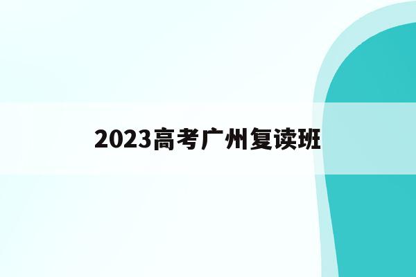 2023高考广州复读班(广州高考复读学校排名及费用)
