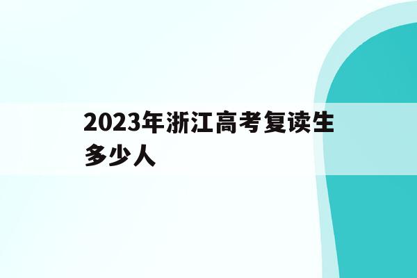 2023年浙江高考复读生多少人(2023年浙江高考复读生多少人报考)