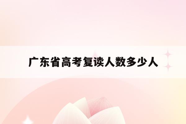 广东省高考复读人数多少人(广东2022高考复读生人数)