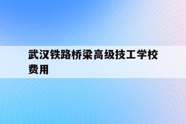 武汉铁路桥梁高级技工学校费用(武汉铁路桥梁学校2021招生简章)