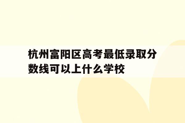 包含杭州富阳区高考最低录取分数线可以上什么学校的词条