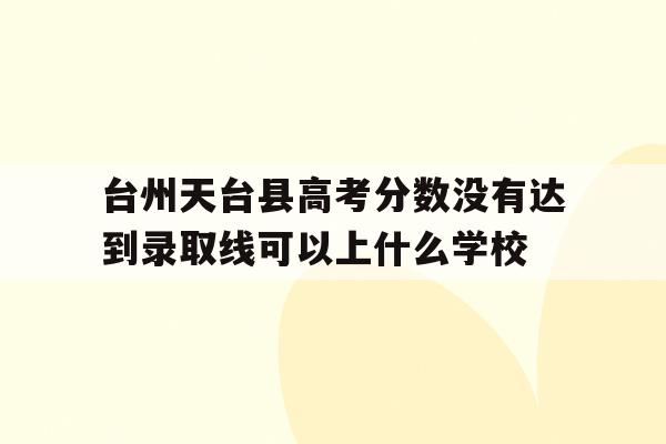 包含台州天台县高考分数没有达到录取线可以上什么学校的词条