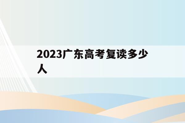 2023广东高考复读多少人(广东2020年高考复读生人数)