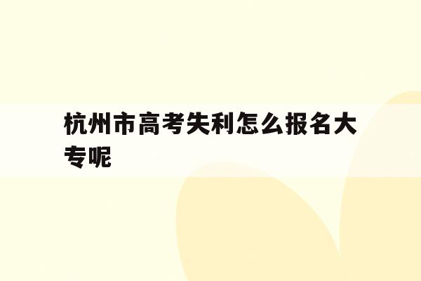 杭州市高考失利怎么报名大专呢(杭州本地高考生有哪些优惠政策的)