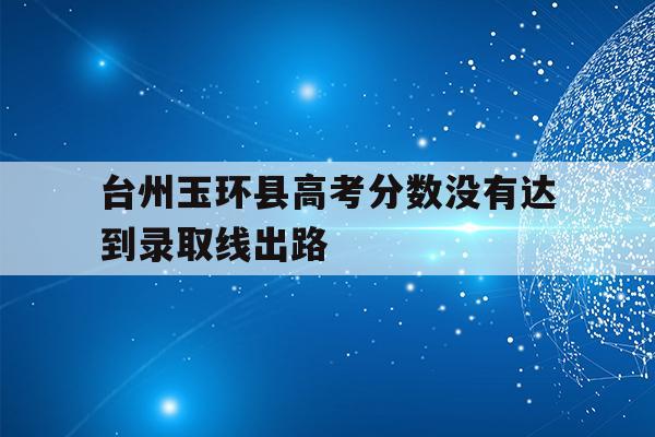 关于台州玉环县高考分数没有达到录取线出路的信息
