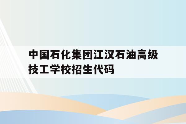 包含中国石化集团江汉石油高级技工学校招生代码的词条
