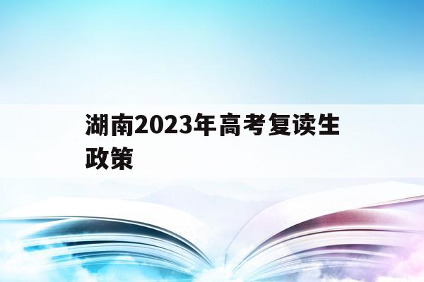 湖南2023年高考复读生政策(湖南2023年高考复读生政策文件)