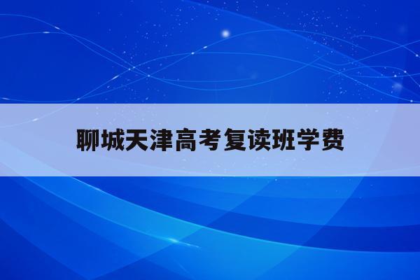 聊城天津高考复读班学费(高考复读政策2021天津)