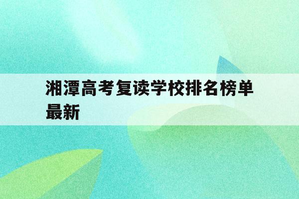 湘潭高考复读学校排名榜单最新(湘潭高考复读学校排名榜单最新图片)