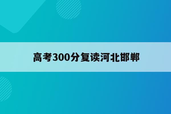 高考300分复读河北邯郸(高考300分复读有学校收吗)
