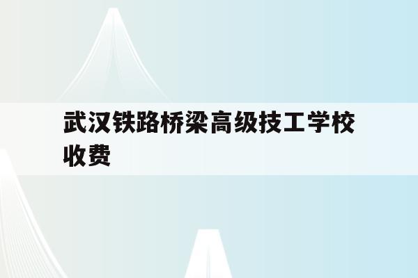 武汉铁路桥梁高级技工学校收费(武汉铁路桥梁高级技工学校是大专吗)