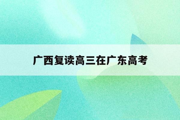 广西复读高三在广东高考(广西2021年高考考生复读难吗)