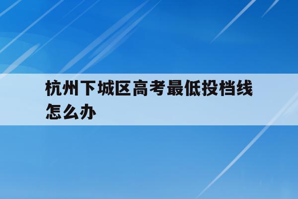 杭州下城区高考最低投档线怎么办(2020年杭州普高最低分数线是多少)