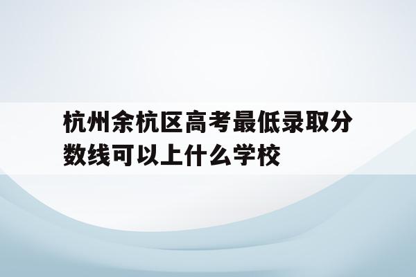 杭州余杭区高考最低录取分数线可以上什么学校的简单介绍