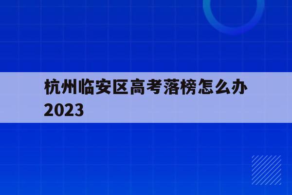 杭州临安区高考落榜怎么办2023(杭州临安区高考落榜怎么办2023年)