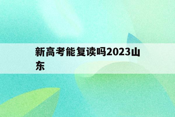 新高考能复读吗2023山东(山东省新高考怎么考,复读生怎么办)