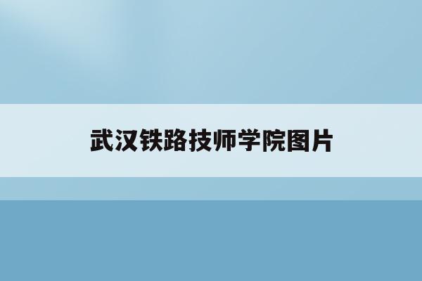 武汉铁路技师学院图片(武汉铁路技师学院是本科还是专科)