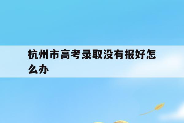杭州市高考录取没有报好怎么办(杭州高考需要回原户籍所在地考吗)