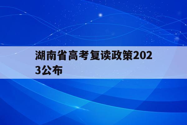 湖南省高考复读政策2023公布(湖南省高考复读政策2023公布时间)