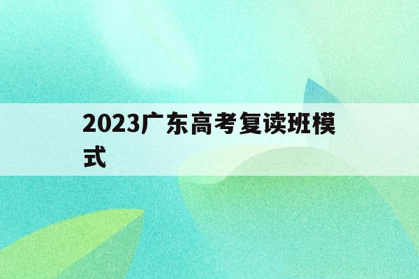 2023广东高考复读班模式(2022广东高考复读政策有变化吗)