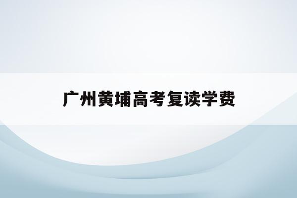 广州黄埔高考复读学费(广州高考复读学校排名及费用)