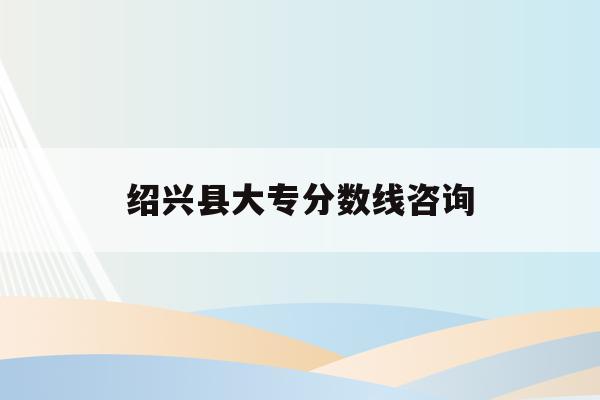 绍兴县大专分数线咨询(绍兴市中等专业学校分数线2020)