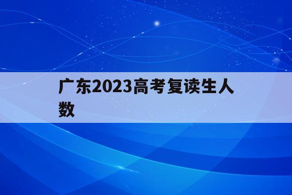 广东2023高考复读生人数(广东2020年高考复读生人数)